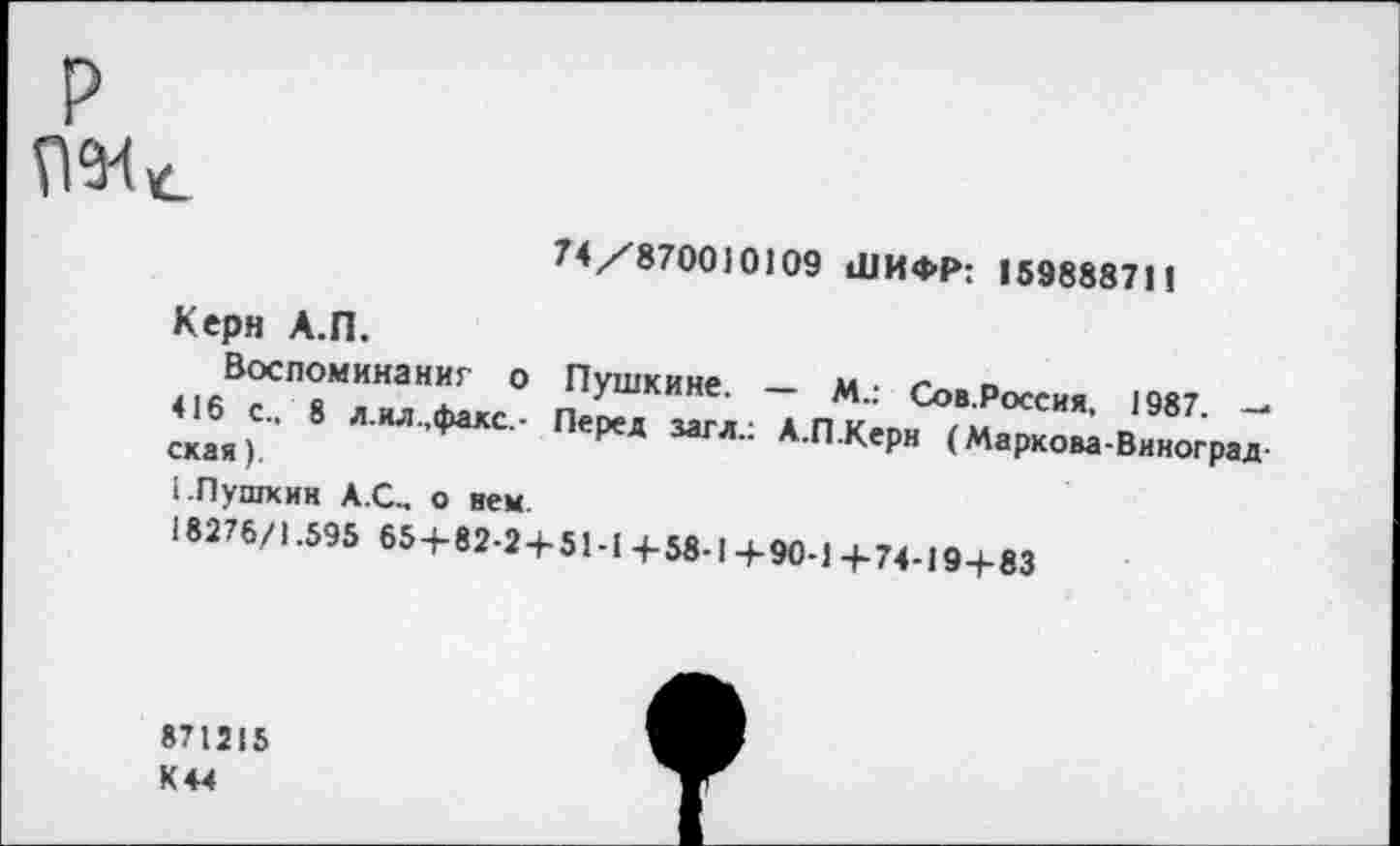 ﻿>
74/870010109 ШИФР; 159888711
Керн А.П.
Воспоминаниг о 416 с„ 8 л.ил.,факс.-ская).
Пушкине. — м_; Сов.Россия, 1987 — Перед загл.: А.П.Керн (Маркова-Виноград
1.Пушкин А.С.. о нем.
18276/1.595 65+82-2+51-1+58.!+90-1+74-19+83
871215 К+4